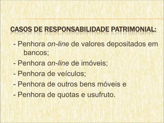 CASOS DE RESPONSABILIDADE PATRIMONIAL:

- Penhora on-line de valores depositados em
   bancos;
- Penhora on-line de imóveis;
- Penhora de veículos;
- Penhora de outros bens móveis e
- Penhora de quotas e usufruto.
 