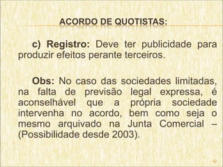ACORDO DE QUOTISTAS:

   c) Registro: Deve ter publicidade para
produzir efeitos perante terceiros.

    Obs: No caso das sociedades limitadas,
na falta de previsão legal expressa, é
aconselhável que a própria sociedade
intervenha no acordo, bem como seja o
mesmo arquivado na Junta Comercial –
(Possibilidade desde 2003).

                                         52
 