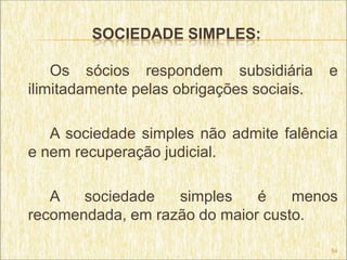 SOCIEDADE SIMPLES:

    Os sócios respondem subsidiária        e
ilimitadamente pelas obrigações sociais.

   A sociedade simples não admite falência
e nem recuperação judicial.

   A   sociedade   simples    é    menos
recomendada, em razão do maior custo.

                                           54
 