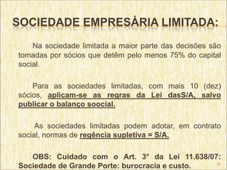 SOCIEDADE EMPRESÁRIA LIMITADA:
    Na sociedade limitada a maior parte das decisões são
tomadas por sócios que detêm pelo menos 75% do capital
social.

    Para as sociedades limitadas, com mais 10 (dez)
sócios, aplicam-se as regras da Lei dasS/A, salvo
publicar o balanço soocial.

     As sociedades limitadas podem adotar, em contrato
social, normas de regência supletiva = S/A.

   OBS: Cuidado com o Art. 3° da Lei 11.638/07:
                                               56
Sociedade de Grande Porte: burocracia e custo.
 