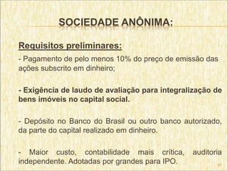 SOCIEDADE ANÔNIMA:

Requisitos preliminares:
- Pagamento de pelo menos 10% do preço de emissão das
ações subscrito em dinheiro;

- Exigência de laudo de avaliação para integralização de
bens imóveis no capital social.

- Depósito no Banco do Brasil ou outro banco autorizado,
da parte do capital realizado em dinheiro.

- Maior custo, contabilidade mais crítica,     auditoria
independente. Adotadas por grandes para IPO.          57
 