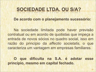 SOCIEDADE LTDA. OU S/A?
   De acordo com o planejamento sucessório:

    Na sociedade limitada pode haver previsão
contratual ou em acordo de quotistas que impeça a
entrada de novos sócios no quadro social, isso em
razão do princípio da affectio societatis, o que
caracteriza um vantagem em empresas familiares.

    O que dificulta na S.A. é adotar esse
princípio, mesmo em capital fechado.
                                               58
 