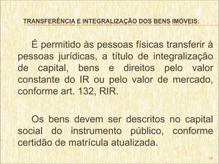 TRANSFERÊNCIA E INTEGRALIZAÇÃO DOS BENS IMÓVEIS:



   É permitido às pessoas físicas transferir à
pessoas jurídicas, a título de integralização
de capital, bens e direitos pelo valor
constante do IR ou pelo valor de mercado,
conforme art. 132, RIR.

   Os bens devem ser descritos no capital
social do instrumento público, conforme
certidão de matrícula atualizada.
                                                    59
 