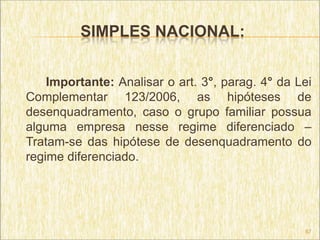 SIMPLES NACIONAL:


    Importante: Analisar o art. 3°, parag. 4° da Lei
Complementar 123/2006, as hipóteses de
desenquadramento, caso o grupo familiar possua
alguma empresa nesse regime diferenciado –
Tratam-se das hipótese de desenquadramento do
regime diferenciado.




                                                  67
 