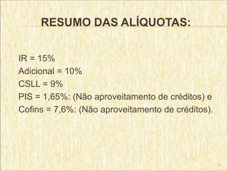 RESUMO DAS ALÍQUOTAS:


IR = 15%
Adicional = 10%
CSLL = 9%
PIS = 1,65%: (Não aproveitamento de créditos) e
Cofins = 7,6%: (Não aproveitamento de créditos).




                                                   71
 