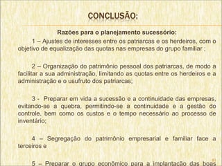 CONCLUSÃO:
              Razões para o planejamento sucessório:
     1 – Ajustes de interesses entre os patriarcas e os herdeiros, com o
objetivo de equalização das quotas nas empresas do grupo familiar ;

       2 – Organização do patrimônio pessoal dos patriarcas, de modo a
facilitar a sua administração, limitando as quotas entre os herdeiros e a
administração e o usufruto dos patriarcas;

     3 - Preparar em vida a sucessão e a continuidade das empresas,
evitando-se a quebra, permitindo-se a continuidade e a gestão do
controle, bem como os custos e o tempo necessário ao processo de
inventário;

     4 – Segregação do patrimônio empresarial e familiar face a
terceiros e

                                                                       83
     5 – Preparar o grupo econômico para a implantação das boas
 