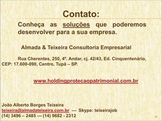 Contato:
       Conheça as soluções que poderemos
       desenvolver para a sua empresa.

         Almada & Teixeira Consultoria Empresarial

       Rua Cherentes, 250, 4º. Andar, cj. 42/43, Ed. Cinquentenário,
CEP: 17.600-090, Centro, Tupã – SP.


               www.holdingprotecaopatrimonial.com.br



João Alberto Borges Teixeira
teixeira@almadateixeira.com.br --- Skype: teixeirajob
(14) 3496 – 2485 --- (14) 9682 - 2312                                  85
 