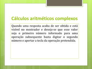 Cálculos aritméticos complexos
Quando uma resposta acaba de ser obtida e está
visível no mostrador e deseja-se que esse valor
seja o primeiro número informado para uma
operação subsequente basta digitar o segundo
número e apertar a tecla da operação pretendida.
 