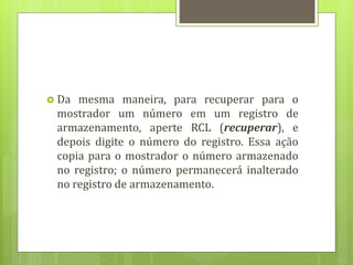  Da mesma maneira, para recuperar para o
mostrador um número em um registro de
armazenamento, aperte RCL (recuperar), e
depois digite o número do registro. Essa ação
copia para o mostrador o número armazenado
no registro; o número permanecerá inalterado
no registro de armazenamento.
 