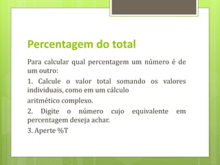 Percentagem do total
Para calcular qual percentagem um número é de
um outro:
1. Calcule o valor total somando os valores
individuais, como em um cálculo
aritmético complexo.
2. Digite o número cujo equivalente em
percentagem deseja achar.
3. Aperte %T
 
