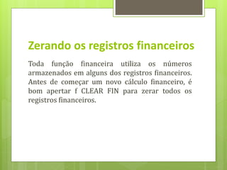 Zerando os registros financeiros
Toda função financeira utiliza os números
armazenados em alguns dos registros financeiros.
Antes de começar um novo cálculo financeiro, é
bom apertar f CLEAR FIN para zerar todos os
registros financeiros.
 