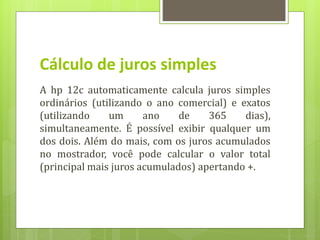Cálculo de juros simples
A hp 12c automaticamente calcula juros simples
ordinários (utilizando o ano comercial) e exatos
(utilizando um ano de 365 dias),
simultaneamente. É possível exibir qualquer um
dos dois. Além do mais, com os juros acumulados
no mostrador, você pode calcular o valor total
(principal mais juros acumulados) apertando +.
 