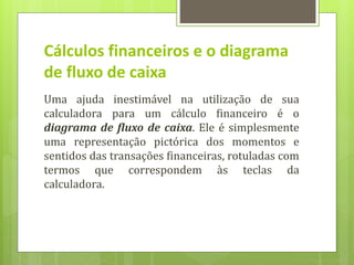 Cálculos financeiros e o diagrama
de fluxo de caixa
Uma ajuda inestimável na utilização de sua
calculadora para um cálculo financeiro é o
diagrama de fluxo de caixa. Ele é simplesmente
uma representação pictórica dos momentos e
sentidos das transações financeiras, rotuladas com
termos que correspondem às teclas da
calculadora.
 