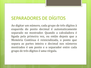 SEPARADORES DE DÍGITOS
Ao digitar um número, cada grupo de três dígitos à
esquerda do ponto decimal é automaticamente
separado no mostrador. Quando a calculadora é
ligada pela primeira vez, ou então depois que a
Memória Contínua é reinicializada, o ponto que
separa as partes inteira e decimal nos números
mostrados é um ponto e o separador entre cada
grupo de três dígitos é uma vírgula.
 