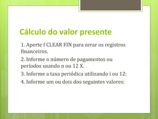 1. Aperte f CLEAR FIN para zerar os registros
financeiros.
2. Informe o número de pagamentos ou
períodos usando n ou 12 X.
3. Informe a taxa periódica utilizando i ou 12:
4. Informe um ou dois dos seguintes valores:
Cálculo do valor presente
 