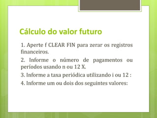 1. Aperte f CLEAR FIN para zerar os registros
financeiros.
2. Informe o número de pagamentos ou
períodos usando n ou 12 X.
3. Informe a taxa periódica utilizando i ou 12 :
4. Informe um ou dois dos seguintes valores:
Cálculo do valor futuro
 
