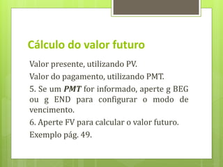 Valor presente, utilizando PV.
Valor do pagamento, utilizando PMT.
5. Se um PMT for informado, aperte g BEG
ou g END para configurar o modo de
vencimento.
6. Aperte FV para calcular o valor futuro.
Exemplo pág. 49.
Cálculo do valor futuro
 