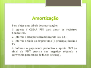 Para obter uma tabela de amortização:
1. Aperte f CLEAR FIN para zerar os registros
financeiros.
2. Informe a taxa periódica utilizando i ou 12 :
3. Informe o valor do empréstimo (o principal) usando
PV.
4. Informe o pagamento periódico e aperte PMT (o
sinal de PMT precisa ser negativo segundo a
convenção para sinais de fluxos de caixa).
Amortização
 