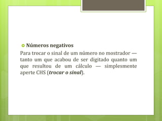  Números negativos
Para trocar o sinal de um número no mostrador —
tanto um que acabou de ser digitado quanto um
que resultou de um cálculo — simplesmente
aperte CHS (trocar o sinal).
 