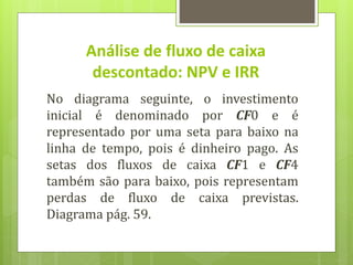 No diagrama seguinte, o investimento
inicial é denominado por CF0 e é
representado por uma seta para baixo na
linha de tempo, pois é dinheiro pago. As
setas dos fluxos de caixa CF1 e CF4
também são para baixo, pois representam
perdas de fluxo de caixa previstas.
Diagrama pág. 59.
Análise de fluxo de caixa
descontado: NPV e IRR
 