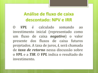 O VPL é calculado somando ao
investimento inicial (representado como
um fluxo de caixa negativo) o valor
presente dos fluxos de caixa futuros
projetados. A taxa de juros, i, será chamada
de taxa de retorno nessa discussão sobre
o VPL e a TIR. O VPL indica o resultado do
investimento.
Análise de fluxo de caixa
descontado: NPV e IRR
 