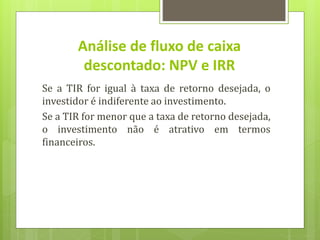 Se a TIR for igual à taxa de retorno desejada, o
investidor é indiferente ao investimento.
Se a TIR for menor que a taxa de retorno desejada,
o investimento não é atrativo em termos
financeiros.
Análise de fluxo de caixa
descontado: NPV e IRR
 