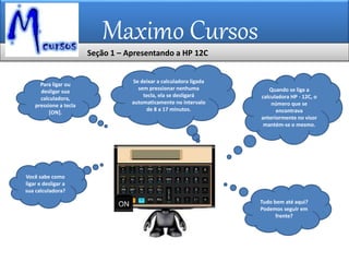 Maximo Cursos
Você sabe como
ligar e desligar a
sua calculadora?
Para ligar ou
desligar sua
calculadora,
pressione a tecla
[ON].
Se deixar a calculadora ligada
sem pressionar nenhuma
tecla, ela se desligará
automaticamente no intervalo
de 8 a 17 minutos.
Quando se liga a
calculadora HP - 12C, o
número que se
encontrava
anteriormente no visor
mantém-se o mesmo.
Tudo bem até aqui?
Podemos seguir em
frente?
Seção 1 – Apresentando a HP 12C
 