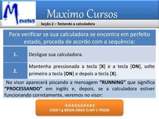 Maximo Cursos
Seção 2 – Testando a calculadora
Para verificar se sua calculadora se encontra em perfeito
estado, proceda de acordo com a sequência:
1. Desligue sua calculadora.
2.
Mantenha pressionada a tecla [X] e a tecla [ON], solte
primeiro a tecla [ON] e depois a tecla [X].
No visor aparecerá piscando a mensagem “RUNNING” que significa
“PROCESSANDO” em inglês e, depois, se a calculadora estiver
funcionando corretamente, veremos no visor:
-8,8,8,8,8,8,8,8,8,8
USER f g BEGIN GRAD D.MY C PRGM
 