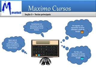 Maximo Cursos
Agora que já
sabemos ligar
nossa calculadora,
vamos conhecer as
demais teclas!
Inicialmente irei
apresentar as teclas
apresentadas na cor
branca.
Em seguida, vou
apresentar as teclas
utilizadas a partir da
função
Por fim, vou
apresentar as teclas
utilizadas a partir da
função
Seção 3 – Teclas principais
 