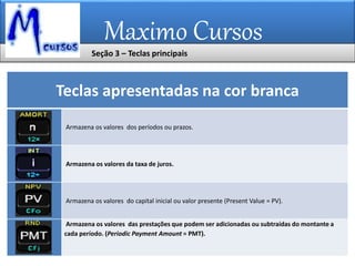 Maximo Cursos
Teclas apresentadas na cor branca
Armazena os valores dos períodos ou prazos.
Armazena os valores da taxa de juros.
Armazena os valores do capital inicial ou valor presente (Present Value = PV).
Armazena os valores das prestações que podem ser adicionadas ou subtraídas do montante a
cada período. (Periodic Payment Amount = PMT).
Seção 3 – Teclas principais
 