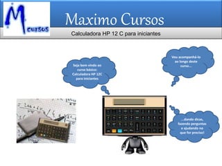 Maximo Cursos
Vou acompanhá-lo
ao longo deste
curso...Seja bem vindo ao
curso básico:
Calculadora HP 12C
para iniciantes
Calculadora HP 12 C para iniciantes
...dando dicas,
fazendo perguntas
e ajudando no
que for preciso!
 