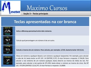 Maximo Cursos
Teclas apresentadas na cor branca
Acha a diferença percentual entre dois números.
Calcula qual percentagem um número é de um outro.
Calcula o inverso de um número. Para calcular, por exemplo, 1/153, bastaria teclar 153 [1/x].
Eleva um número y qualquer (base) a um número x qualquer (expoente). Por exemplo, para calcular
o cubo de 14, basta teclar na HP 12C: 14 [ENTER] 3 [Yx]. O visor fornece a resposta: 2.744,00. Para
calcular a raiz enésima de um número qualquer, basta elevá-lo ao inverso do índice da raiz. Por
exemplo, para calcular a raiz quinta de 371.293, basta elevar o número ao inverso de cinco. Na HP
12C: 371293 [ENTER] 5 [1/x] [Yx]. O visor fornece a resposta: 13,0000.
Seção 3 – Teclas principais
 