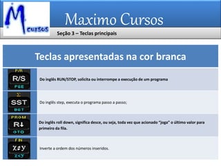 Maximo Cursos
Teclas apresentadas na cor branca
Do inglês RUN/STOP, solicita ou interrompe a execução de um programa
Do inglês step, executa o programa passo a passo;
Do inglês roll down, significa desce, ou seja, toda vez que acionado “joga” o último valor para
primeiro da fila.
Inverte a ordem dos números inseridos.
Seção 3 – Teclas principais
 