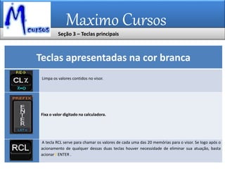 Maximo Cursos
Teclas apresentadas na cor branca
Limpa os valores contidos no visor.
Fixa o valor digitado na calculadora.
A tecla RCL serve para chamar os valores de cada uma das 20 memórias para o visor. Se logo após o
acionamento de qualquer dessas duas teclas houver necessidade de eliminar sua atuação, basta
acionar f ENTER .
Seção 3 – Teclas principais
 