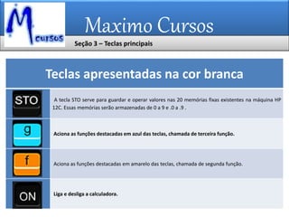 Maximo Cursos
Teclas apresentadas na cor branca
A tecla STO serve para guardar e operar valores nas 20 memórias fixas existentes na máquina HP
12C. Essas memórias serão armazenadas de 0 a 9 e .0 a .9 .
Aciona as funções destacadas em azul das teclas, chamada de terceira função.
Aciona as funções destacadas em amarelo das teclas, chamada de segunda função.
Liga e desliga a calculadora.
Seção 3 – Teclas principais
 
