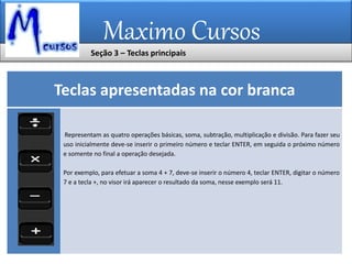 Maximo Cursos
Teclas apresentadas na cor branca
Representam as quatro operações básicas, soma, subtração, multiplicação e divisão. Para fazer seu
uso inicialmente deve-se inserir o primeiro número e teclar ENTER, em seguida o próximo número
e somente no final a operação desejada.
Por exemplo, para efetuar a soma 4 + 7, deve-se inserir o número 4, teclar ENTER, digitar o número
7 e a tecla +, no visor irá aparecer o resultado da soma, nesse exemplo será 11.
Seção 3 – Teclas principais
 