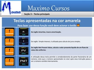 Maximo Cursos
Teclas apresentadas na cor amarela
Para fazer uso dessa função você deve acionar o botão
Do inglês Amortize, insere amortização.
Do inglês Simple Interest, é utilizada para cálculo de juros simples.
Do inglês Net Present Value, calcula o valor presente líquido de um fluxo de
caixa não uniforme.
A utilização dessa tecla permite o arredondamento da parte fracionária de um
número, visto que o número apresentado no visor após essa instrução passa a
ser o número contido internamente.
Seção 3 – Teclas principais
 