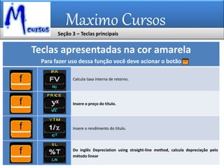 Maximo Cursos
Teclas apresentadas na cor amarela
Para fazer uso dessa função você deve acionar o botão
Calcula taxa interna de retorno.
Insere o preço do título.
Insere o rendimento do título.
Do inglês Depreciation using straight-line method, calcula depreciação pelo
método linear
Seção 3 – Teclas principais
 