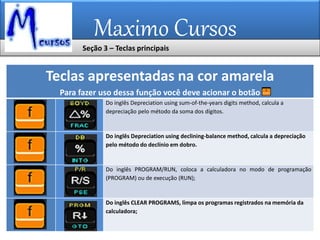 Maximo Cursos
Teclas apresentadas na cor amarela
Para fazer uso dessa função você deve acionar o botão
Do inglês Depreciation using sum-of-the-years digits method, calcula a
depreciação pelo método da soma dos dígitos.
Do inglês Depreciation using declining-balance method, calcula a depreciação
pelo método do declínio em dobro.
Do inglês PROGRAM/RUN, coloca a calculadora no modo de programação
(PROGRAM) ou de execução (RUN);
Do inglês CLEAR PROGRAMS, limpa os programas registrados na memória da
calculadora;
Seção 3 – Teclas principais
 