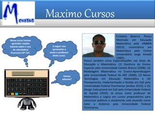 Maximo Cursos
Nesse curso iremos
aprender noções
básicas sobre o uso
da calculadora
financeira HP 12C.
A seguir vou
apresentar a
vocês o professor
deste curso.
Vamos
adiante?
Cristiano Bezerra. Possui
Mestrado em Educação
Matemática pela UNIBAN
(2012), Licenciatura em
Matemática pelo Centro
Universitário Jorge Amado
(2005).
Possui também cinco Especializações nas áreas de
Educação e Matemática: (1) Docência do Ensino
Superior pela Universidade Castelo Branco (2008); (2)
Modelagem Matemática no Ensino-Aprendizagem
pela Universidade Federal do ABC (2009); (3) Novas
Tecnologias em Educação Matemática e (4)
Planejamento, Implementação e Gestão em EaD pela
Universidade Federal Fluminense (ambas 2010); e (5)
Design Instrucional em EaD pela Universidade Federal
de Itajubá (2010). Já atuou como professor de
Matemática e Lógica em cursos preparatórios para
concursos públicos e atualmente está atuando como
tutor a distância pela Universidade Federal
Fluminense.
 