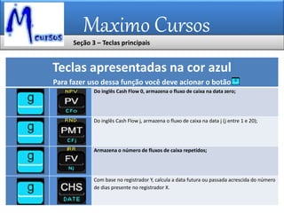 Maximo Cursos
Teclas apresentadas na cor azul
Para fazer uso dessa função você deve acionar o botão
Do inglês Cash Flow 0, armazena o fluxo de caixa na data zero;
Do inglês Cash Flow j, armazena o fluxo de caixa na data j (j entre 1 e 20);
Armazena o número de fluxos de caixa repetidos;
Com base no registrador Y, calcula a data futura ou passada acrescida do número
de dias presente no registrador X.
Seção 3 – Teclas principais
 