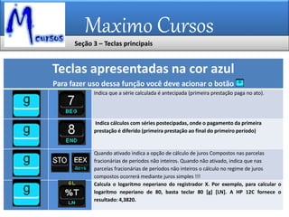 Maximo Cursos
Teclas apresentadas na cor azul
Para fazer uso dessa função você deve acionar o botão
Indica que a série calculada é antecipada (primeira prestação paga no ato).
Indica cálculos com séries postecipadas, onde o pagamento da primeira
prestação é diferido (primeira prestação ao final do primeiro período)
Quando ativado indica a opção de cálculo de juros Compostos nas parcelas
fracionárias de períodos não inteiros. Quando não ativado, indica que nas
parcelas fracionárias de períodos não inteiros o cálculo no regime de juros
compostos ocorrerá mediante juros simples !!!
Calcula o logaritmo neperiano do registrador X. Por exemplo, para calcular o
logaritmo neperiano de 80, basta teclar 80 [g] [LN]. A HP 12C fornece o
resultado: 4,3820.
Seção 3 – Teclas principais
 