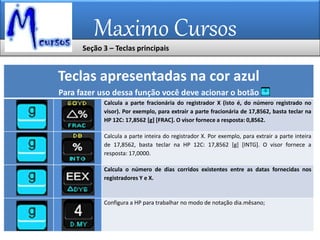 Maximo Cursos
Teclas apresentadas na cor azul
Para fazer uso dessa função você deve acionar o botão
Calcula a parte fracionária do registrador X (isto é, do número registrado no
visor). Por exemplo, para extrair a parte fracionária de 17,8562, basta teclar na
HP 12C: 17,8562 [g] [FRAC]. O visor fornece a resposta: 0,8562.
Calcula a parte inteira do registrador X. Por exemplo, para extrair a parte inteira
de 17,8562, basta teclar na HP 12C: 17,8562 [g] [INTG]. O visor fornece a
resposta: 17,0000.
Calcula o número de dias corridos existentes entre as datas fornecidas nos
registradores Y e X.
Configura a HP para trabalhar no modo de notação dia.mêsano;
Seção 3 – Teclas principais
 