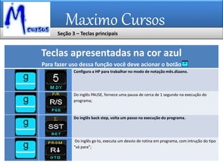 Maximo Cursos
Teclas apresentadas na cor azul
Para fazer uso dessa função você deve acionar o botão
Configura a HP para trabalhar no modo de notação mês.diaano.
Do inglês PAUSE, fornece uma pausa de cerca de 1 segundo na execução do
programa;
Do inglês back step, volta um passo na execução do programa.
Do inglês go to, executa um desvio de rotina em programa, com intrução do tipo
“vá para”;
Seção 3 – Teclas principais
 