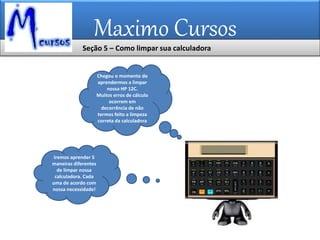 Maximo Cursos
Seção 5 – Como limpar sua calculadora
Chegou o momento de
aprendermos a limpar
nossa HP 12C.
Muitos erros de cálculo
ocorrem em
decorrência de não
termos feito a limpeza
correta da calculadora
Iremos aprender 5
maneiras diferentes
de limpar nossa
calculadora. Cada
uma de acordo com
nossa necessidade!
 