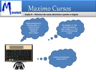 Maximo Cursos
Basta pressionarmos a
tecla de prefixo f e o
número de casas
decimais que
desejamos
após a vírgula.
E assim sucessivamente.
Simples não!!!!
Por exemplo: f 2 – fixa
duas casas decimais
após a vírgula e f 6 – fixa
seis casas decimais após
a vírgula.
Seção 6 – Número de casas decimais e ponto e vírgula
 