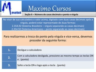 Maximo Cursos
Seção 6 – Número de casas decimais e ponto e vírgula
No visor de sua calculadora o valor acima, digitado com duas casas decimais após a
vírgula, poderá estar representado de duas formas:
2.354,92 (Sistema Brasileiro – vírgula separando as casas decimais)
2,354.92 (Sistema Americano – ponto separando as casas decimais)
Para realizarmos a troca do ponto pela vírgula e vice-versa, devemos
proceder da seguinte forma:
1. Desligue a calculadora
2.
Com a calculadora desligada, pressione ao mesmo tempo as teclas ON
e . (ponto)
3. Solte a tecla ON e logo após a tecla . (ponto)
 