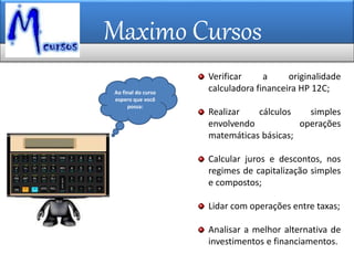 Maximo Cursos
Ao final do curso
espero que você
possa:
Verificar a originalidade
calculadora financeira HP 12C;
Realizar cálculos simples
envolvendo operações
matemáticas básicas;
Calcular juros e descontos, nos
regimes de capitalização simples
e compostos;
Lidar com operações entre taxas;
Analisar a melhor alternativa de
investimentos e financiamentos.
 