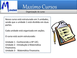 Maximo Cursos
Nosso curso está estruturado em 3 unidades,
sendo que a unidade 1 está dividida em duas
partes.
Cada unidade está organizada em seções.
O curso está assim estruturado:
Unidade 1 - Conhecendo a HP 12C;
Unidade 2 - Introdução à Matemática
Financeira;
Unidade 3 - Matemática Financeira.
Organização do curso
 
