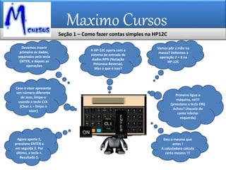 Maximo Cursos
Agora aperte 2,
pressione ENTER e
em seguida 3. Por
último, a tecla +.
Resultado 5.
Caso o visor apresente
um número diferente
de zero, limpe-o
usando a tecla CLX.
(Clear x = limpa o
visor)
Devemos inserir
primeiro os dados,
separados pela tecla
ENTER, e depois as
operações
A HP-12C opera com o
sistema de entrada de
dados RPN (Notação
Polonesa Reversa).
Mas o que é isso?
Vamos pôr a mão na
massa? Voltemos a
operação 2 + 3 na
HP-12C
Primeiro ligue a
máquina, né!!!
(pressione a tecla ON)
Achou? (Aquela do
canto inferior
esquerdo)
Deu o mesmo que
antes !
A calculadora calcula
certo mesmo !!!
Seção 1 – Como fazer contas simples na HP12C
 